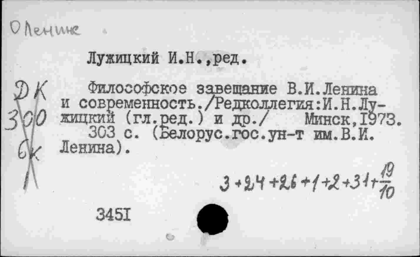 ﻿Лужицкий И.Н.,ред.
2) К Философское завещание В.И.Ленина \ и современность./Редколлегия: И. Н.Лу-'ШП	(гл.ред.) и др./ Минск, 1973.
Г 303 с. (х>елорус.гос.ун-т им.В.И. Ленина).
&
3451
О